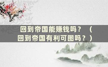 回到帝国能赚钱吗？ （回到帝国有利可图吗？）